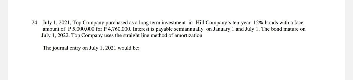 24. July 1, 2021, Top Company purchased as a long term investment in Hill Company's ten-year 12% bonds with a face
amount of P 5,000,000 for P 4,760,000. Interest is payable semiannually on January 1 and July 1. The bond mature on
July 1, 2022. Top Company uses the straight line method of amortization
The journal entry on July 1, 2021 would be: