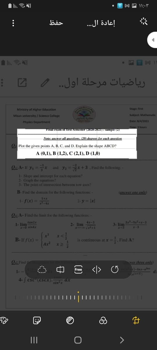 إعادة ال..
ریاضيات مرحلة اول. .
Ministry of Higher Education
Stage: first
Misan university/ Science College
Subject: Mathematic
Physics Department
Date: 8/4/2021
Time: 3 hours
Final exam orrst Semester (2020-2021) 7 sampte (2)
Note: answer all questions, (20) degrees for each qUestion
O Plot the given points A, B, C and D. Explain the shape ABCD?
А (0,1), В (1,2), С (2,1), D (1,0)
Oi A- If y1 ==x
and y2
+3, Find the following:
1- Slope and intercept for each equation?
2- Graph the equations?
3- The point of intersection between tow axes?
B- Find the domain for the following functions: -
(answer one only)
1+x
1- f(x) =
2- y = |x|
x-4x
0:: A- Find the limit for the following functions: -
tan2x
4x-3
3x²-9x²+x-3
1- lim
X-0 sin4x
2- lim
X--00 vx2+1
3- lim
X-3
x-3
B- If f (x) =
Ax²
. Find A?
18 continuous at x =
O: Find
wer three only)
-Inx-elnx
d.
e (x+1))
Free
1- -
4- [ csc-(CSCX). sin²x
II
