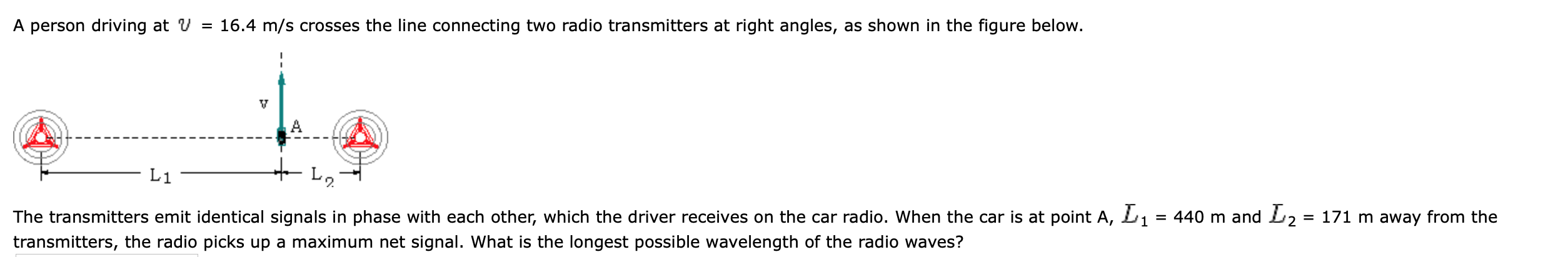 A person driving at V = 16.4 m/s crosses the line connecting two radio transmitters at right angles, as shown in the figure below.
L1
The transmitters emit identical signals in phase with each other, which the driver receives on the car radio. When the car is at point A, L1 = 440 m and L2 = 171 m away from the
%3D
transmitters, the radio picks up a maximum net signal. What is the longest possible wavelength of the radio waves?
