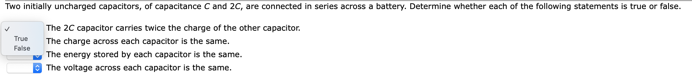 Two initially uncharged capacitors, of capacitance C and 2C, are connected in series across a battery. Determine whether each of the following statements is true or false.
The 2C capacitor carries twice the charge of the other capacitor.
The charge across each capacitor is the same.
The energy stored by each capacitor is the same.
O The voltage across each capacitor is the same.
True
False
