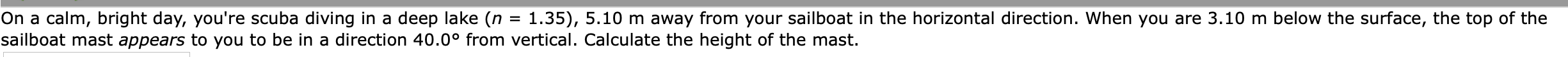 On a calm, bright day, you're scuba diving in a deep lake (n = 1.35), 5.10 m away from your sailboat in the horizontal direction. When you are 3.10 m below the surface, the top of the
sailboat mast appears to you to be in a direction 40.0° from vertical. Calculate the height of the mast.
