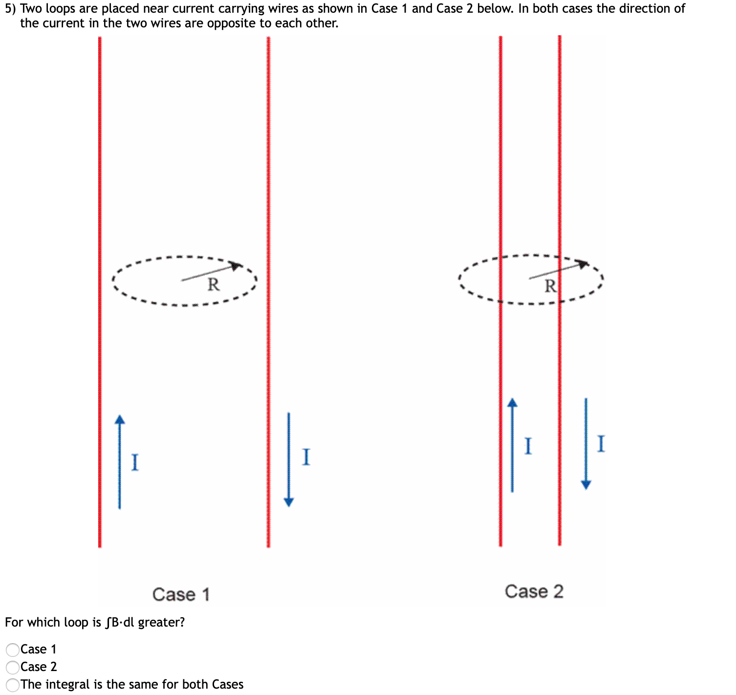 5) Two loops are placed near current carrying wires as shown in Case 1 and Case 2 below. In both cases the direction of
the current in the two wires are opposite to each other.
Case 2
Case 1
For which loop is SB•dl greater?
Case 1
Case 2
The integral is the same for both Cases
