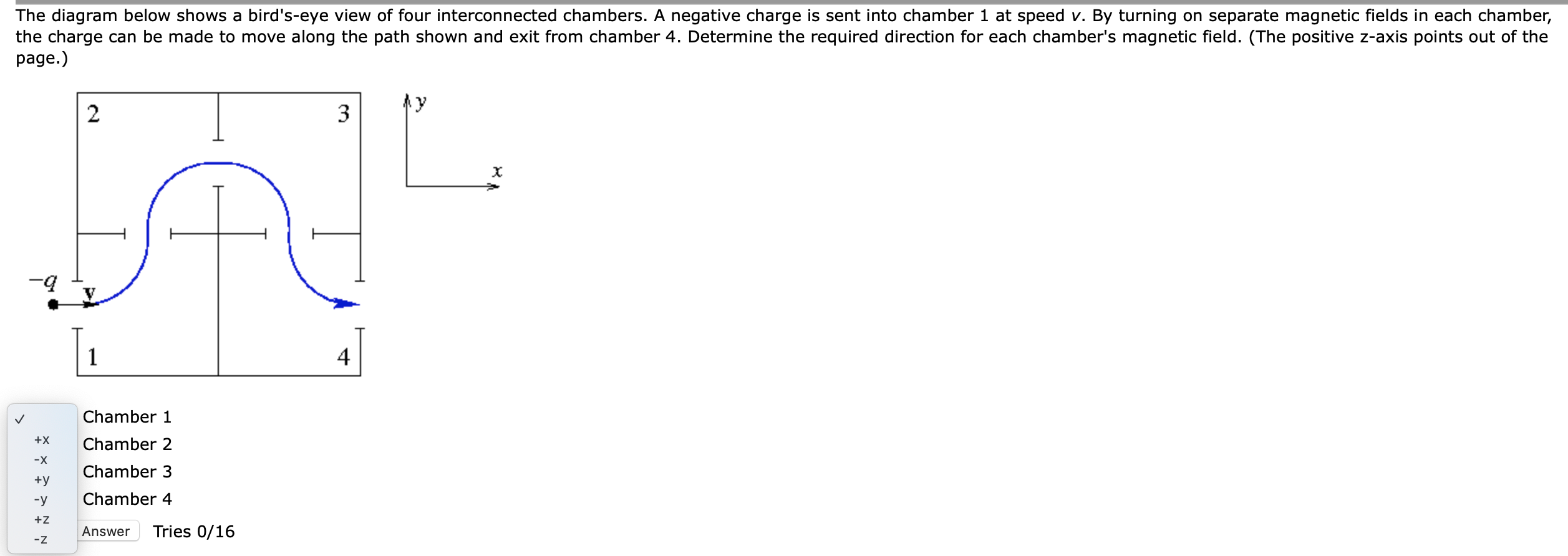 The diagram below shows a bird's-eye view of four interconnected chambers. A negative charge is sent into chamber 1 at speed v. By turning on separate magnetic fields in each chamber,
the charge can be made to move along the path shown and exit from chamber 4. Determine the required direction for each chamber's magnetic field. (The positive z-axis points out of the
page.)
3
4
Chamber 1
+x
Chamber 2
-x
Chamber 3
+y
-y
Chamber 4
+z
Answer
Tries 0/16
-z
