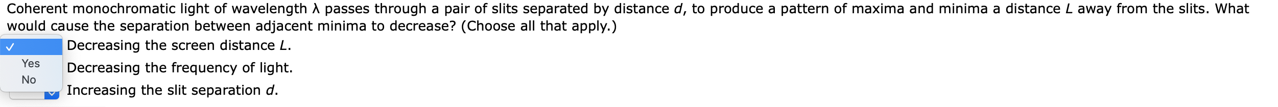 Coherent monochromatic light of wavelength A passes through a pair of slits separated by distance d, to produce a pattern of maxima and minima a distance L away from the slits. What
would cause the separation between adjacent minima to decrease? (Choose all that apply.)
Decreasing the screen distance L.
Decreasing the frequency of light.
Increasing the slit separation d.
Yes
No
