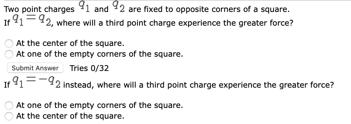 92
Two point charges
91-92, where will a third point charge experience the greater force?
and
are fixed to opposite corners of a square.
If
At the center of the square.
At one of the empty corners of the square.
Submit Answer
Tries 0/32
91--92 instead, where will a third point charge experience the greater force?
If
At one of the empty corners of the square.
At the center of the square.
