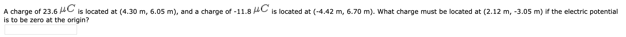 A charge of 23.6 AC is located at (4.30 m, 6.05 m), and a charge of -11.8 AC is located at (-4.42 m, 6.70 m). What charge must be located at (2.12 m, -3.05 m) if the electric potential
is to be zero at the origin?
