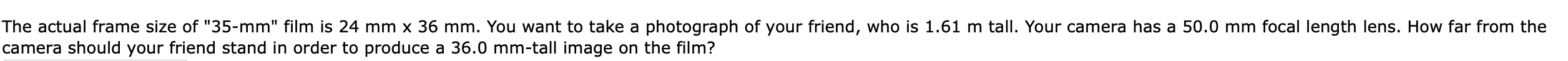 The actual frame size of "35-mm" film is 24 mm x 36 mm. You want to take a photograph of your friend, who is 1.61 m tall. Your camera has a 50.0 mm focal length lens. How far from the
camera should your friend stand in order to produce a 36.0 mm-tall image on the film?
