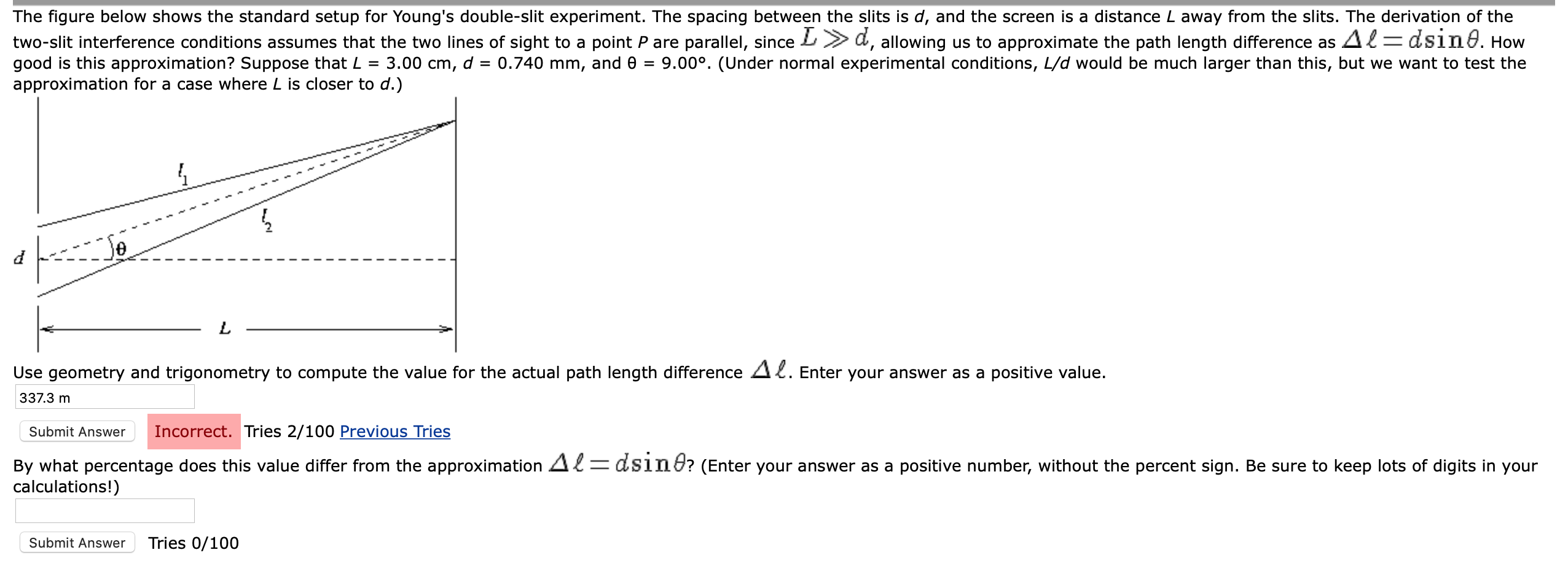 The figure below shows the standard setup for Young's double-slit experiment. The spacing between the slits is d, and the screen is a distance L away from the slits. The derivation of the
two-slit interference conditions assumes that the two lines of sight to a point P are parallel, since L>d, allowing us to approximate the path length difference as 42= dsıne. How
3.00 cm, d = 0.740 mm, and 0 =
good is this approximation? Suppose that L =
approximation for a case where L is closer to d.)
9.00°. (Under normal experimental conditions, L/d would be much larger than this, but we want to test the
Use geometry and trigonometry to compute the value for the actual path length difference A2. Enter your answer as a positive value.
337.3 m
Incorrect. Tries 2/100 Previous Tries
Submit Answer
By what percentage does this value differ from the approximation Al=dsint? (Enter your answer as a positive number, without the percent sign. Be sure to keep lots of digits in your
calculations!)
Submit Answer
Tries 0/100
