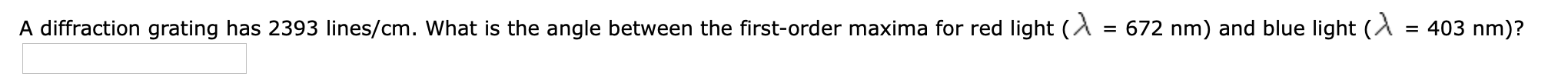 A diffraction grating has 2393 lines/cm. What is the angle between the first-order maxima for red light (A = 672 nm) and blue light (A
= 403 nm)?
