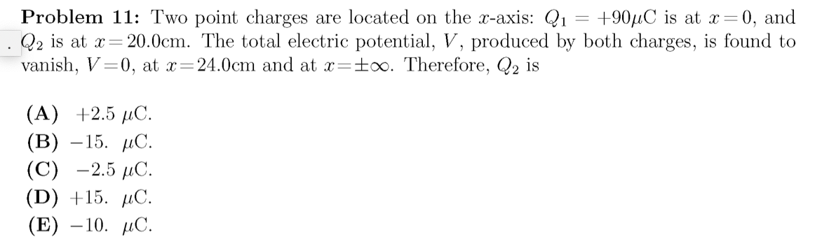 Problem 11: Two point charges are located on the x-axis: Q1
Q2 is at x= 20.0cm. The total electric potential, V, produced by both charges, is found to
vanish, V=0, at x=24.0cm and at x=±oo. Therefore, Q2 is
+901С is at х%3D0, and
(A) +2.5 µC.
(В) —15. дС.
(С) —2.5 дС.
(D) +15. µC.
(E) — 10. ДС.
