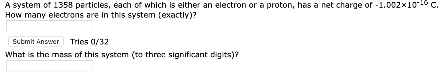 A system of 1358 particles, each of which is either an electron or a proton, has a net charge of -1.002x10-16 C.
How many electrons are in this system (exactly)?
Submit Answer
Tries 0/32
What is the mass of this system (to three significant digits)?
