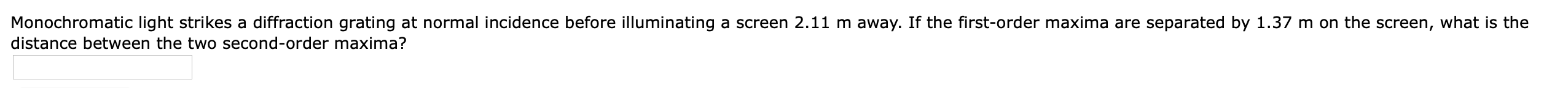 Monochromatic light strikes a diffraction grating at normal incidence before illuminating a screen 2.11 m away. If the first-order maxima are separated by 1.37 m on the screen, what is the
distance between the two second-order maxima?
