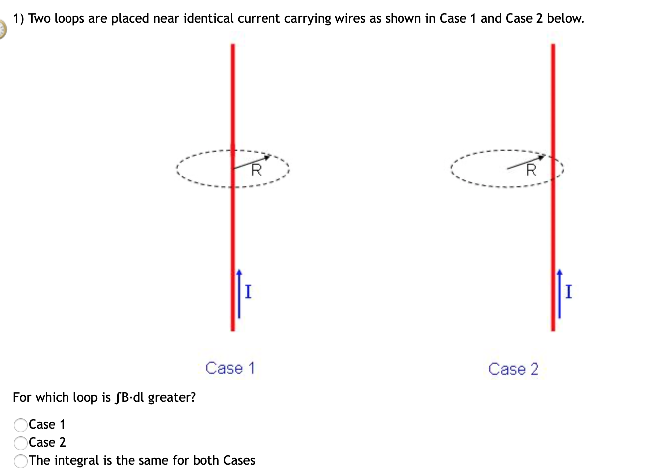 1) Two loops are placed near identical current carrying wires as shown in Case 1 and Case 2 below.
Case 1
Case 2
For which loop is SB•dl greater?
Case 1
Case 2
The integral is the same for both Cases
