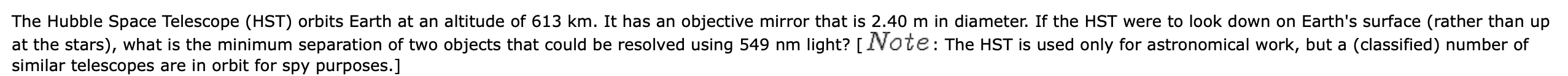 The Hubble Space Telescope (HST) orbits Earth at an altitude of 613 km. It has an objective mirror that is 2.40 m in diameter. If the HST were to look down on Earth's surface (rather than up
at the stars), what is the minimum separation of two objects that could be resolved using 549 nm light? [IVote: The HST is used only for astronomical work, but a (classified) number of
similar telescopes are in orbit for spy purposes.]
