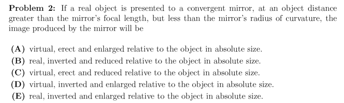 Problem 2: If a real object is presented to a convergent mirror, at an object distance
greater than the mirror's focal length, but less than the mirror's radius of curvature, the
image produced by the mirror will be
(A) virtual, erect and enlarged relative to the object in absolute size.
(B) real, inverted and reduced relative to the object in absolute size.
(C) virtual, erect and reduced relative to the object in absolute size.
(D) virtual, inverted and enlarged relative to the object in absolute size.
(E) real, inverted and enlarged relative to the object in absolute size.
