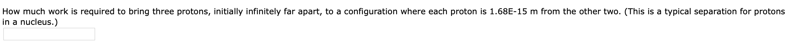 How much work is required to bring three protons, initially infinitely far apart, to a configuration where each proton is 1.68E-15 m from the other two. (This is a typical separation for protons
in a nucleus.)
