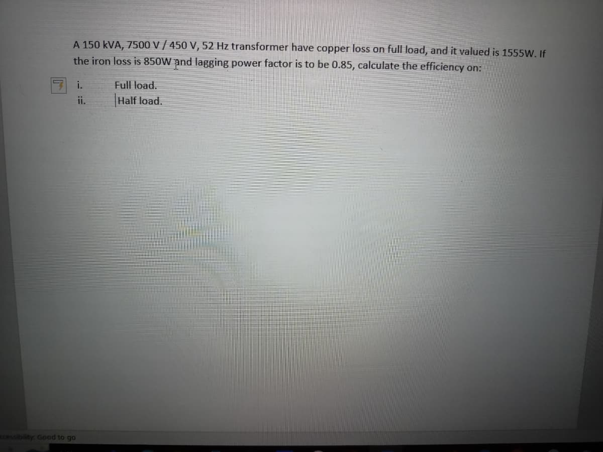 A 150 kVA, 7500 V / 450 V, 52 Hz transformer have copper loss on full load, and it valued is 1555W. If
the iron loss is 850W and lagging power factor is to be 0.85, calculate the efficiency on:
i.
Full load.
Half load.
ccessibility: Good to go
ii.