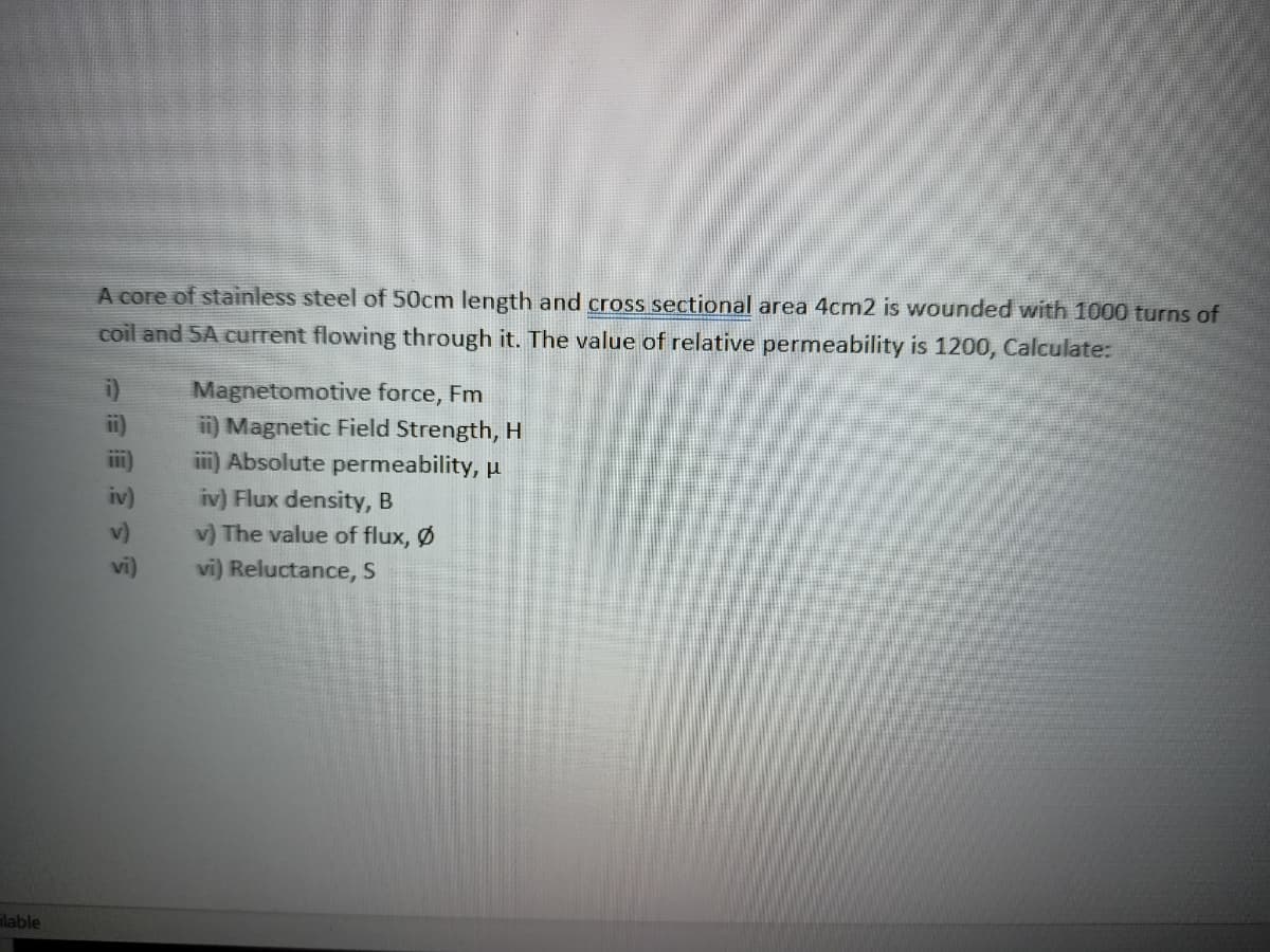 ilable
A core of stainless steel of 50cm length and cross sectional area 4cm2 is wounded with 1000 turns of
coil and 5A current flowing through it. The value of relative permeability is 1200, Calculate:
Magnetomotive force, Fm
ii) Magnetic Field Strength, H
iii) Absolute permeability, u
v) The value of flux, Ø
vi) Reluctance, S
ت = =
iv) iv) Flux density, B
vi)