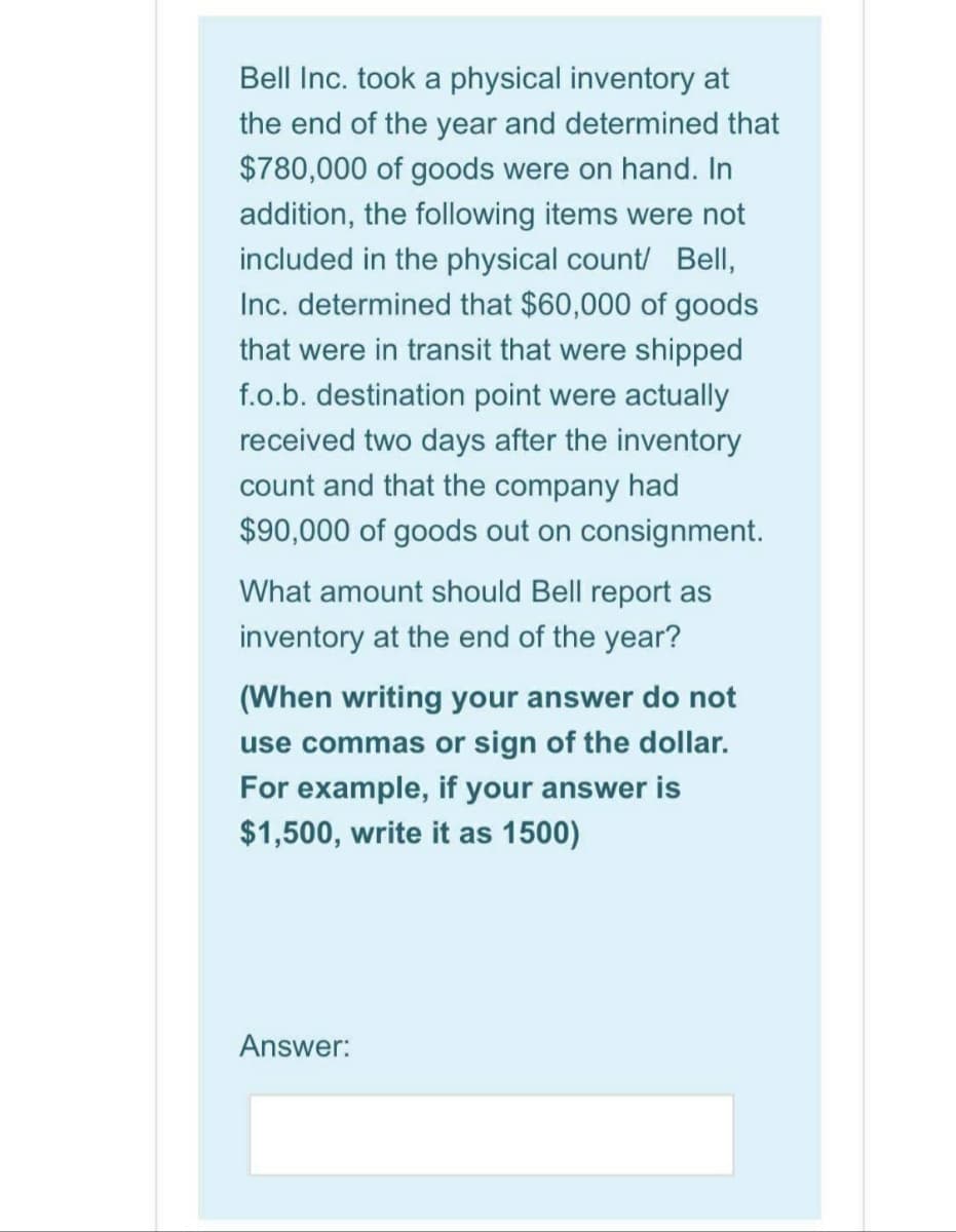 Bell Inc. took a physical inventory at
the end of the year and determined that
$780,000 of goods were on hand. In
addition, the following items were not
included in the physical count/ Bell,
Inc. determined that $60,000 of goods
that were in transit that were shipped
f.o.b. destination point were actually
received two days after the inventory
count and that the company had
$90,000 of goods out on consignment.
What amount should Bell report as
inventory at the end of the year?
(When writing your answer do not
use commas or sign of the dollar.
For example, if your answer is
$1,500, write it as 1500)
Answer:
