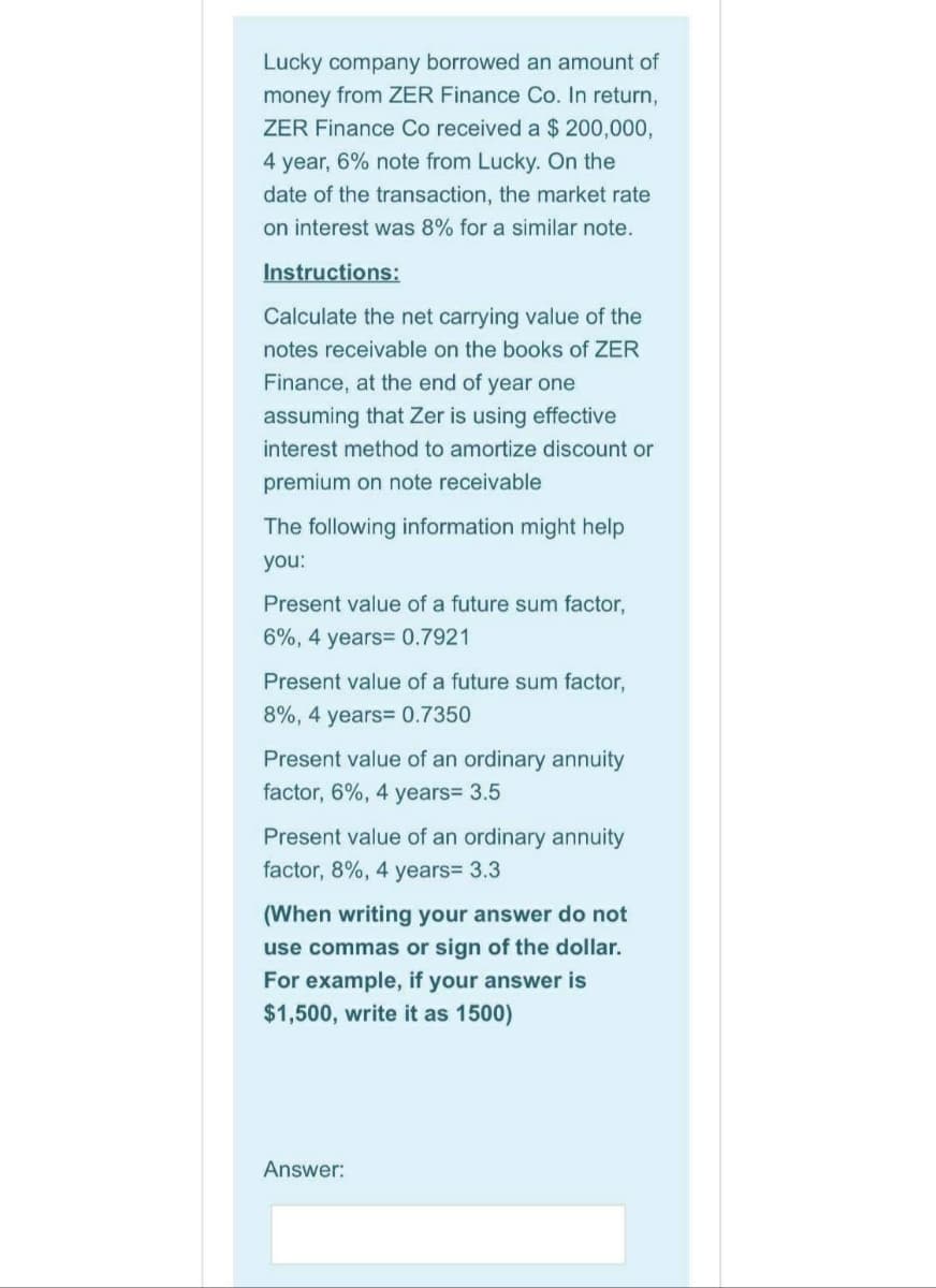 Lucky company borrowed an amount of
money from ZER Finance Co. In return,
ZER Finance Co received a $ 200,000,
4 year, 6% note from Lucky. On the
date of the transaction, the market rate
on interest was 8% for a similar note.
Instructions:
Calculate the net carrying value of the
notes receivable on the books of ZER
Finance, at the end of year one
assuming that Zer is using effective
interest method to amortize discount or
premium on note receivable
The following information might help
you:
Present value of a future sum factor,
6%, 4 years= 0.7921
Present value of a future sum factor,
8%, 4 years= 0.7350
Present value of an ordinary annuity
factor, 6%, 4 years= 3.5
Present value of an ordinary annuity
factor, 8%, 4 years= 3.3
(When writing your answer do not
use commas or sign of the dollar.
For example, if your answer is
$1,500, write it as 1500)
Answer:
