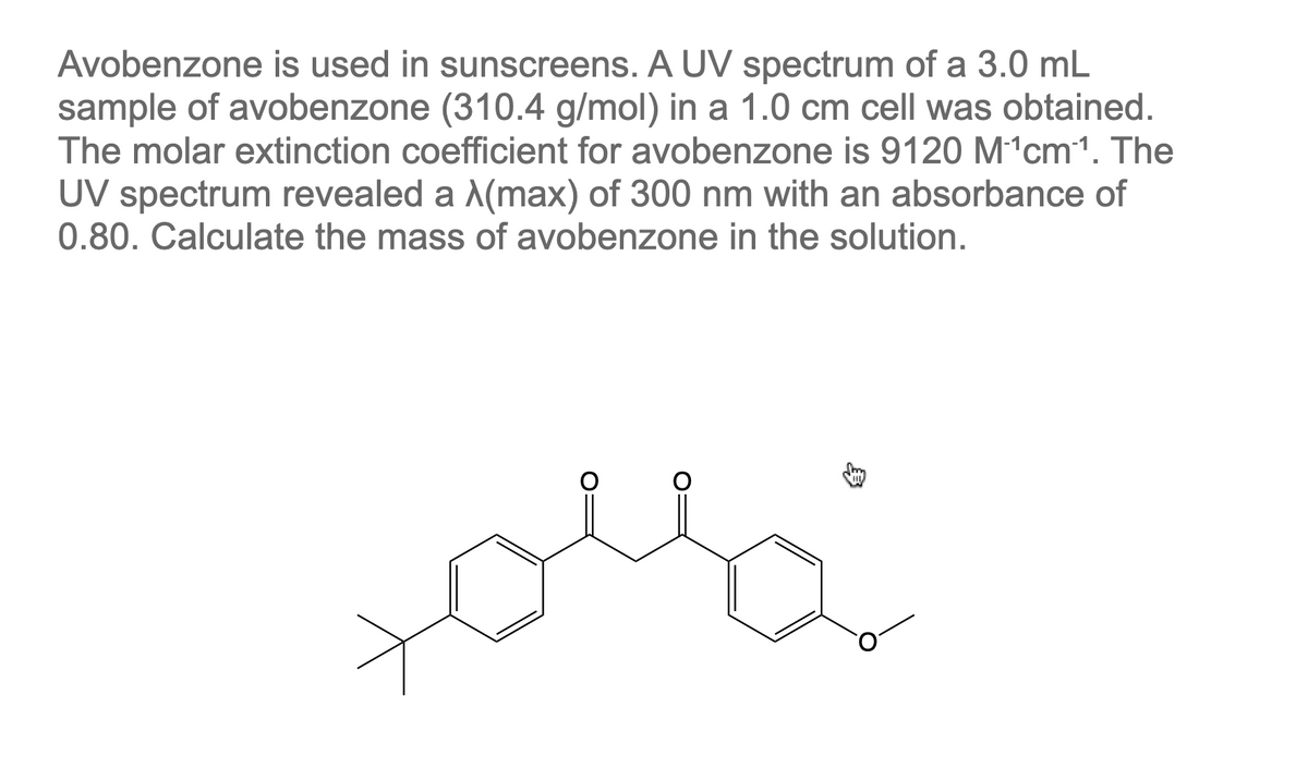 Avobenzone is used in sunscreens. A UV spectrum of a 3.0 mL
sample of avobenzone (310.4 g/mol) in a 1.0 cm cell was obtained.
The molar extinction coefficient for avobenzone is 9120 M¹¹cm ¹. The
UV spectrum revealed a λ(max) of 300 nm with an absorbance of
0.80. Calculate the mass of avobenzone in the solution.
O