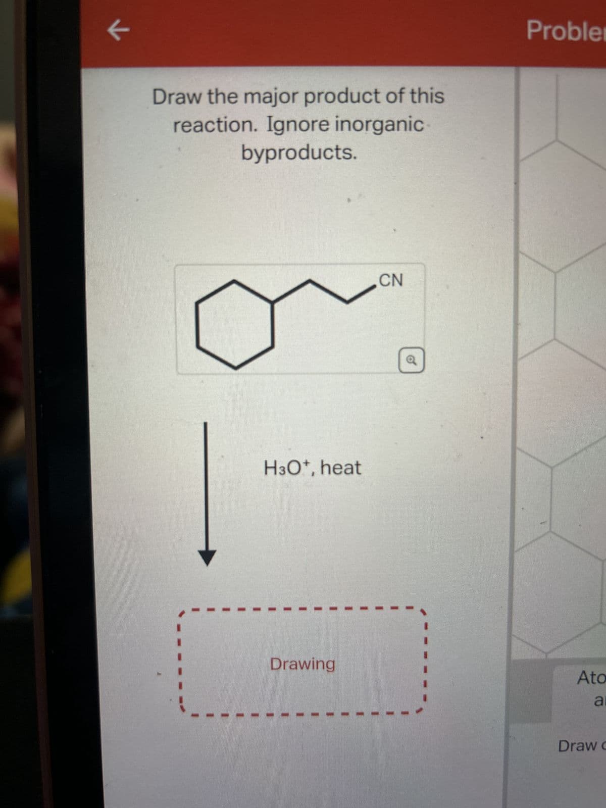 K
Draw the major product of this
reaction. Ignore inorganic
byproducts.
H3O+, heat
Drawing
CN
Probler
Ato
a
Draw c