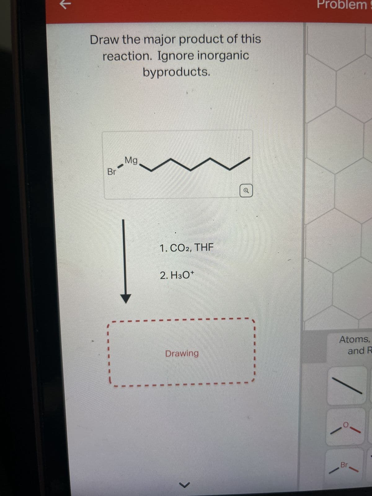 Draw the major product of this
reaction. Ignore inorganic
byproducts.
Br
Mg
1. CO2, THF
2. H3O*
Drawing
>
Problem!
Atoms,
and R
Br