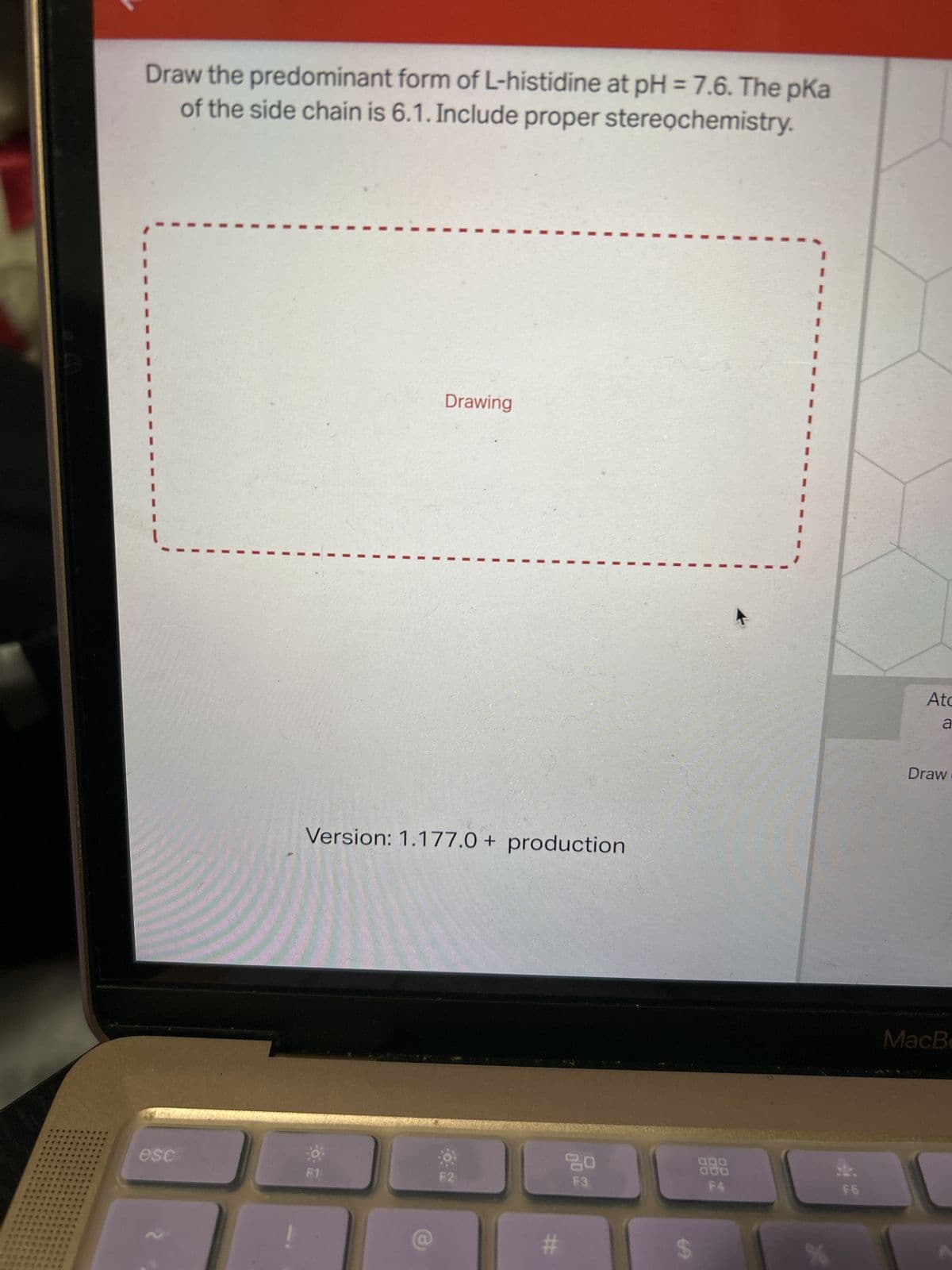 Draw the predominant form of L-histidine at pH = 7.6. The pka
of the side chain is 6.1. Include proper stereochemistry.
esc
Drawing
Version: 1.177.0+ production
F1
F2
#
20
F3
000
F4.
I
%
F6
Atc
a
Draw
MacBo