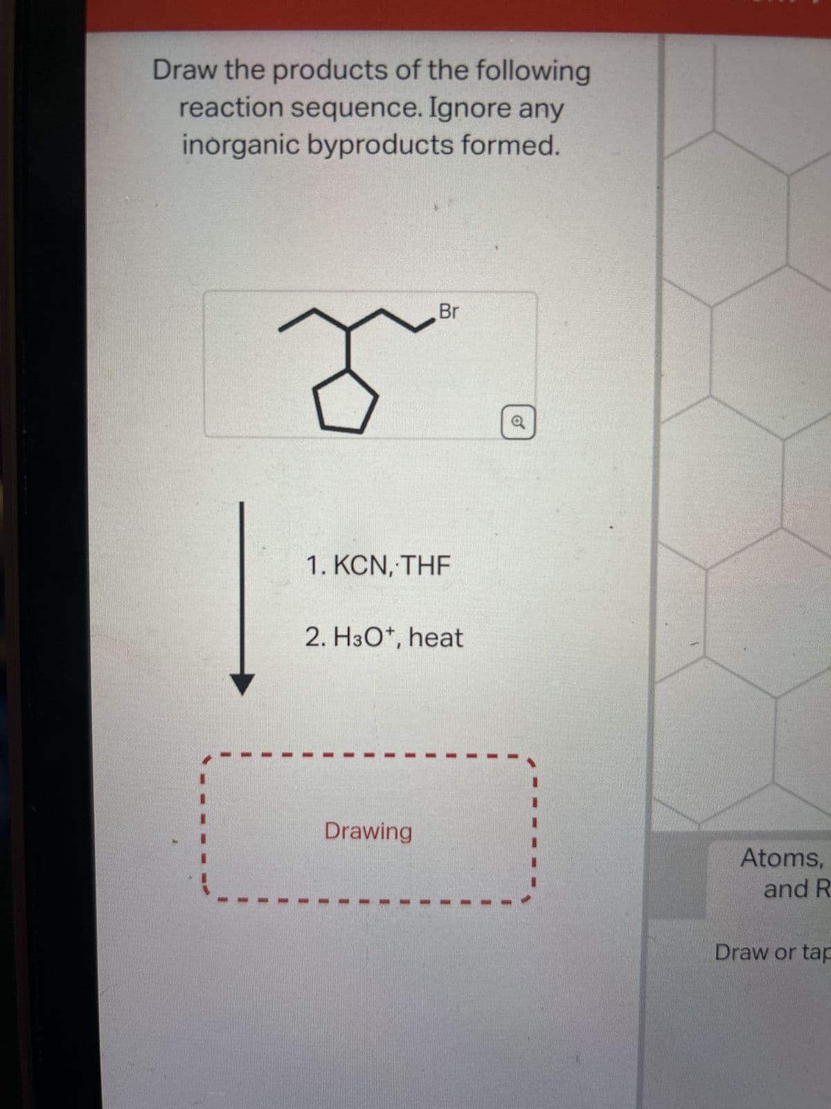 Draw the products of the following
reaction sequence. Ignore any
inorganic byproducts formed.
ð
Br
1. KCN, THE
2. H3O+, heat
Drawing
a
Atoms,
and R
Draw or tap