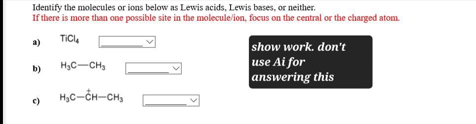 Identify the molecules or ions below as Lewis acids, Lewis bases, or neither.
If there is more than one possible site in the molecule/ion, focus on the central or the charged atom.
TiCl4
a)
b)
H3C-CH3
c)
H3C-CH-CH3
show work. don't
use Ai for
answering this