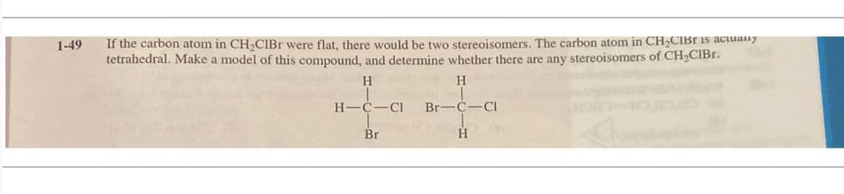 1-49
If the carbon atom in CH2CIBr were flat, there would be two stereoisomers. The carbon atom in CH₂CIBT is actuany
tetrahedral. Make a model of this compound, and determine whether there are any stereoisomers of CH₂CIBr.
H
H
H-C-CI Br-C-Cl
Br
H