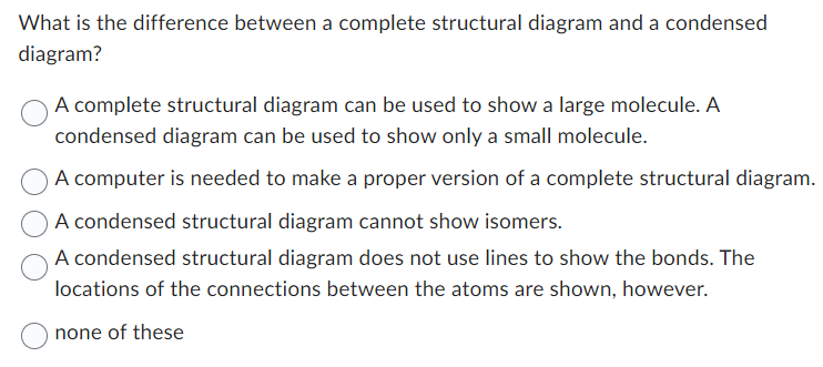 What is the difference between a complete structural diagram and a condensed
diagram?
A complete structural diagram can be used to show a large molecule. A
condensed diagram can be used to show only a small molecule.
A computer is needed to make a proper version of a complete structural diagram.
A condensed structural diagram cannot show isomers.
A condensed structural diagram does not use lines to show the bonds. The
locations of the connections between the atoms are shown, however.
none of these