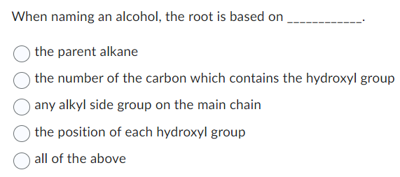 When naming an alcohol, the root is based on
the parent alkane
the number of the carbon which contains the hydroxyl group
any alkyl side group on the main chain
the position of each hydroxyl group
all of the above