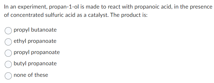 In an experiment, propan-1-ol is made to react with propanoic acid, in the presence
of concentrated sulfuric acid as a catalyst. The product is:
propyl butanoate
ethyl propanoate
propyl propanoate
butyl propanoate
none of these