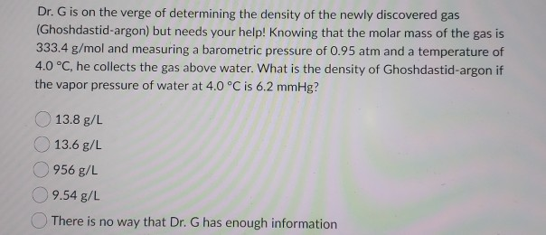 Dr. G is on the verge of determining the density of the newly discovered gas
(Ghoshdastid-argon) but needs your help! Knowing that the molar mass of the gas is
333.4 g/mol and measuring a barometric pressure of 0.95 atm and a temperature of
4.0 °C, he collects the gas above water. What is the density of Ghoshdastid-argon if
the vapor pressure of water at 4.0 °C is 6.2 mmHg?
13.8 g/L
13.6 g/L
956 g/L
9.54 g/L
There is no way that Dr. G has enough information
