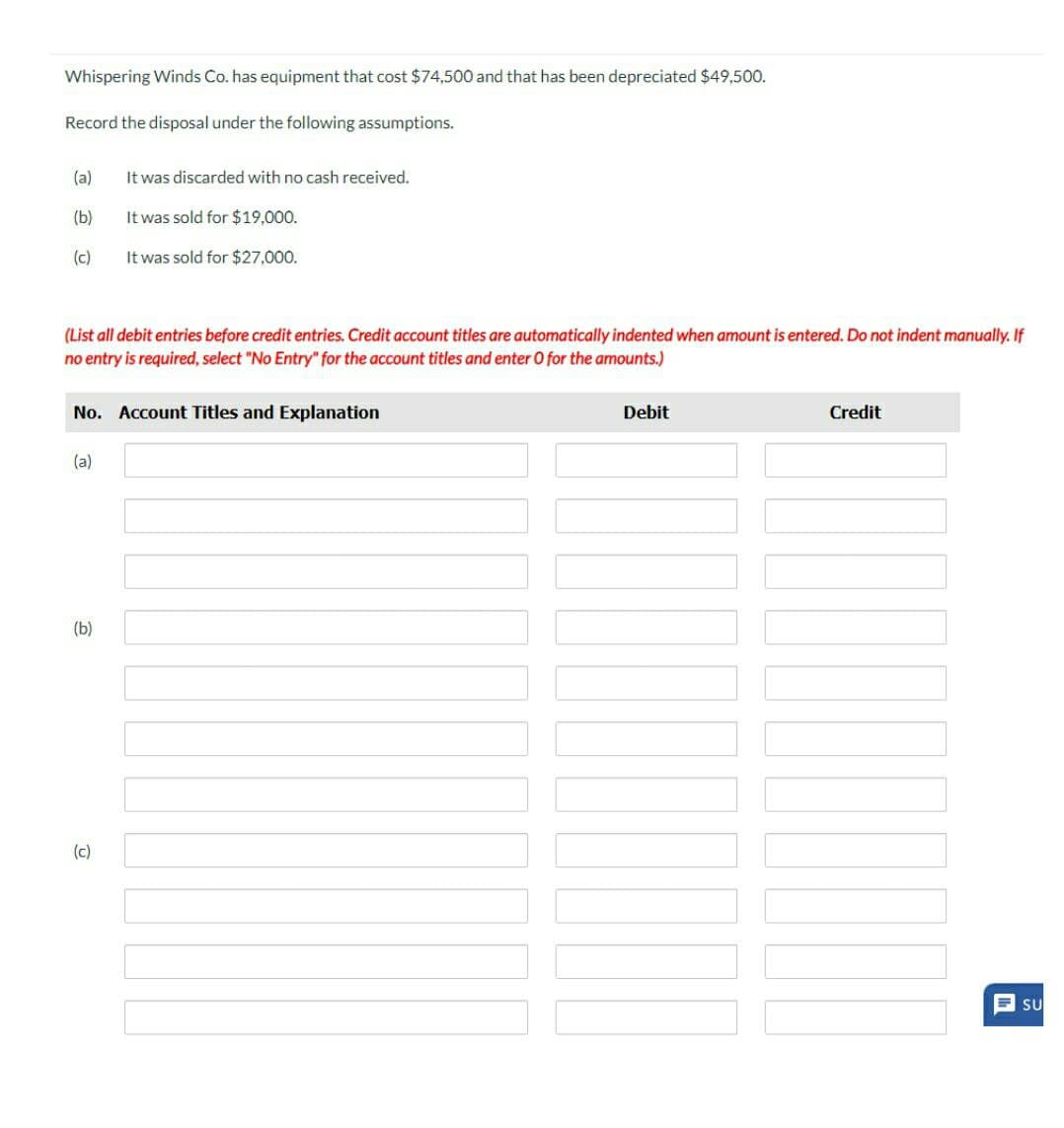 Whispering Winds Co. has equipment that cost $74,500 and that has been depreciated $49,500.
Record the disposal under the following assumptions.
(a)
It was discarded with no cash received.
(b)
It was sold for $19,000.
(c)
It was sold for $27,000.
(List all debit entries before credit entries. Credit account titles are automatically indented when amount is entered. Do not indent manually. If
no entry is required, select "No Entry" for the account titles and enter O for the amounts.)
No. Account Titles and Explanation
Debit
Credit
(a)
(b)
(c)
SU