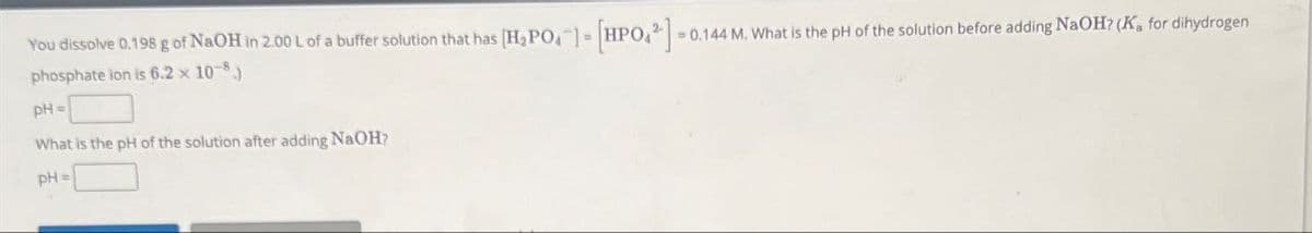 You dissolve 0.198 g of NaOH in 2.00 L of a buffer solution that has
phosphate ion is 6.2 × 10-8
pH=
What is the pH of the solution after adding NaOH?
pH=
[H2PO4] [HPO2]=0.144 M. What is the pH of the solution before adding NaOH? (Ka for dihydrogen