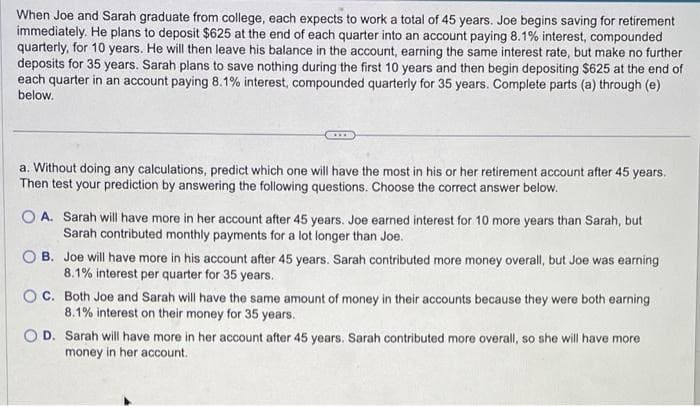 When Joe and Sarah graduate from college, each expects to work a total of 45 years. Joe begins saving for retirement
immediately. He plans to deposit $625 at the end of each quarter into an account paying 8.1% interest, compounded
quarterly, for 10 years. He will then leave his balance in the account, earning the same interest rate, but make no further
deposits for 35 years. Sarah plans to save nothing during the first 10 years and then begin depositing $625 at the end of
each quarter in an account paying 8.1% interest, compounded quarterly for 35 years. Complete parts (a) through (e)
below.
a. Without doing any calculations, predict which one will have the most in his or her retirement account after 45 years.
Then test your prediction by answering the following questions. Choose the correct answer below.
OA. Sarah will have more in her account after 45 years. Joe earned interest for 10 more years than Sarah, but
Sarah contributed monthly payments for a lot longer than Joe.
B. Joe will have more in his account after 45 years. Sarah contributed more money overall, but Joe was earning
8.1% interest per quarter for 35 years.
OC. Both Joe and Sarah will have the same amount of money in their accounts because they were both earning
8.1% interest on their money for 35 years.
OD. Sarah will have more in her account after 45 years. Sarah contributed more overall, so she will have more
money in her account.