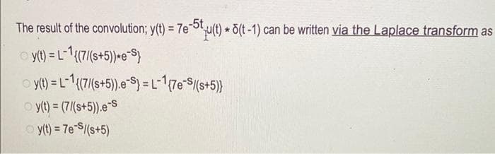 The result of the convolution; y(t) = 7e-5t
y(t) = L-1{(7/(s+5))*e-S}
y(t) = L-1 {(7/(s+5)).e-S} = L-1{7e-S/(s+5)}
Ⓒy(t) = (7/(s+5)).e-S
Ⓒy(t) = 7e-S/(s+5)
7e-5tu(t) * 5(t-1) can be written via the Laplace transform as