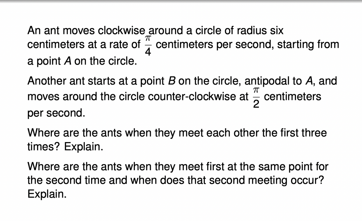 An ant moves clockwise around a circle of radius six
ㅠ
centimeters at a rate of centimeters per second, starting from
4
a point A on the circle.
Another ant starts at a point B on the circle, antipodal to A, and
ㅠ
moves around the circle counter-clockwise at centimeters
per second.
2
Where are the ants when they meet each other the first three
times? Explain.
Where are the ants when they meet first at the same point for
the second time and when does that second meeting occur?
Explain.