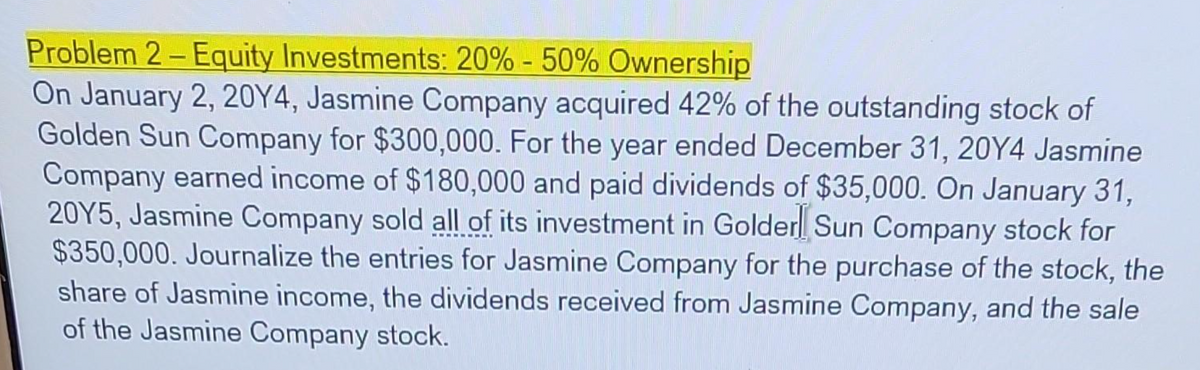 Problem 2-Equity Investments: 20% - 50% Ownership
On January 2, 20Y4, Jasmine Company acquired 42% of the outstanding stock of
Golden Sun Company for $300,000. For the year ended December 31, 20Y4 Jasmine
Company earned income of $180,000 and paid dividends of $35,000. On January 31,
20Y5, Jasmine Company sold all of its investment in Golden Sun Company stock for
$350,000. Journalize the entries for Jasmine Company for the purchase of the stock, the
share of Jasmine income, the dividends received from Jasmine Company, and the sale
of the Jasmine Company stock.