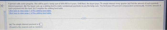 A person sells some property She will be paid a lump sum of $80.000 in 4 years. Until then, the buyer pays 7% simple interest every quarter (a) Find the amount of each quarterly
to
payments to pay the sum.
sets up a
pays
semiannually.
amount of
each payment into the fund (c) Complete the sinking fund table
Click here to view page 1 of the sinking fund table
Click here to view page 2 of the sinking fund table.
(a) The simple interest payment is
(Round to the nearest cent as needed.)