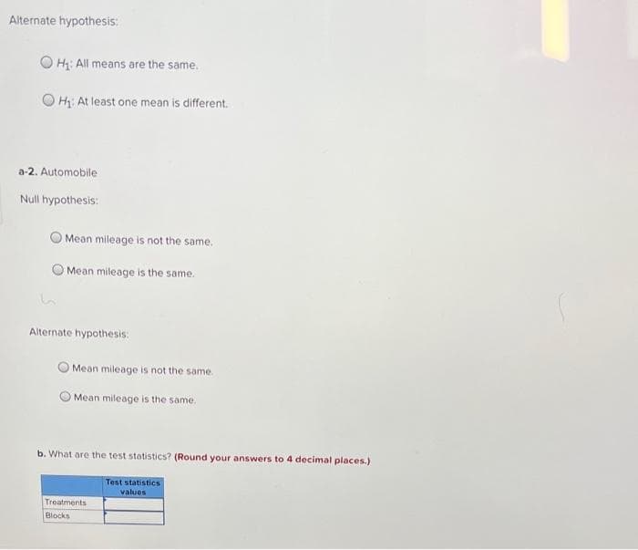 Alternate hypothesis:
H₁: All means are the same.
OH₁: At least one mean is different.
a-2. Automobile
Null hypothesis:
k
Mean mileage is not the same.
Mean mileage is the same.
Alternate hypothesis:
Mean mileage is not the same.
Mean mileage is the same.
b. What are the test statistics? (Round your answers to 4 decimal places.)
Test statistics
values
Treatments
Blocks