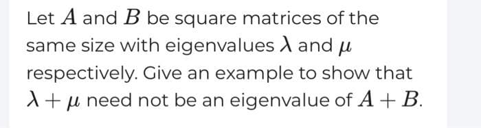 Let A and B be square matrices of the
same size with eigenvalues A and μ
respectively. Give an example to show that
A+μ need not be an eigenvalue of A + B.