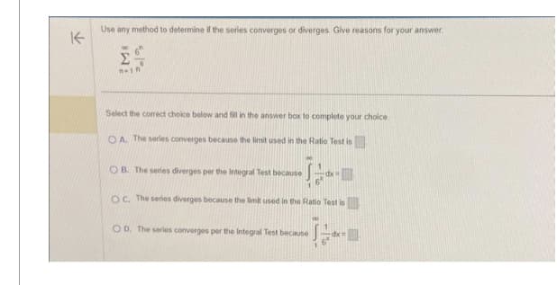 K
Use any method to determine if the series converges or diverges. Give reasons for your answer.
M8
51%c
n-in
Select the correct choice below and fill in the answer box to complete your choice
OA. The series converges because the limit used in the Ratio Test is
OB. The series diverges per the Integral Test because
OC. The series diverges because the limit used in the Ratio Test is
OD. The series converges per the Integral Test because
6*