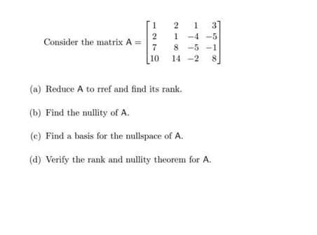 Consider the matrix A =
2
7
10
2
1
-4-5
8-5-1
-2
ܚܕ ܪ ܕܘ ܪ
(a) Reduce A to rref and find its rank.
(b) Find the nullity of A.
8
(c) Find a basis for the nullspace of A.
(d) Verify the rank and nullity theorem for A.