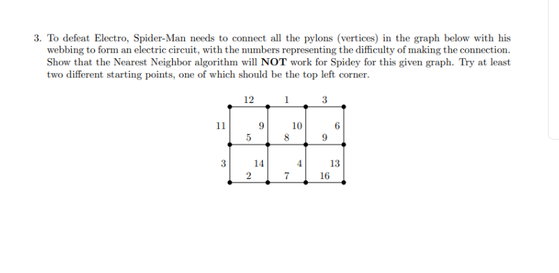 3. To defeat Electro, Spider-Man needs to connect all the pylons (vertices) in the graph below with his
webbing to form an electric circuit, with the numbers representing the difficulty of making the connection.
Show that the Nearest Neighbor algorithm will NOT work for Spidey for this given graph. Try at least
two different starting points, one of which should be the top left corner.
3
11
3
12
5
2
9
14
1
8
7
10
9
0
13
16