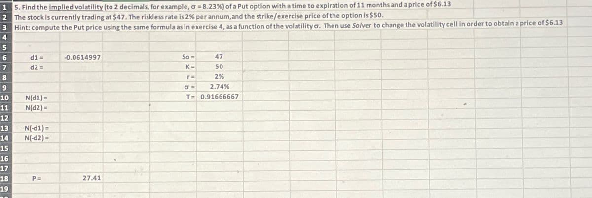 15. Find the implied volatility (to 2 decimals, for example, σ = 8.23%) of a Put option with a time to expiration of 11 months and a price of $6.13
2 The stock is currently trading at $47. The riskless rate is 2% per annum, and the strike/exercise price of the option is $50.
3 Hint: compute the Put price using the same formula as in exercise 4, as a function of the volatility σ. Then use Solver to change the volatility cell in order to obtain a price of $6.13
4
5
6
d1 =
-0.0614997
7
d2 =
8
9
10
N(d1)=
11
N(d2)=
12
13
N(-d1)=
14
N(-d2)=
15
16
17
18
P =
27.41
19
So=
47
K=
50
r =
2%
σ =
2.74%
T= 0.91666667