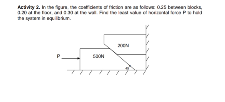 Activity 2. In the figure, the coefficients of friction are as follows: 0.25 between blocks,
0.20 at the floor, and 0.30 at the wall. Find the least value of horizontal force P to hold
the system in equilibrium.
200N
500N
