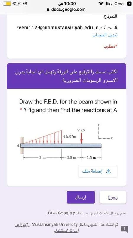 62%
uo 10:30
* Il. Gmail
a docs.google.com
النموذج.
seem1129@uomustansiriyah.edu.iq cii culi
تبديل الحساب
مطلوب
اكتب اسمك والتوقيع على الورقة وتهمل اي اجابة بدون
الاسم و الرسومات الضرورية
Draw the F.B.D. for the beam shown in
* ? fig and then find the reactions at A
2 kN
4 kN/m
1.5 m-- 1.5 m
3 m
إرسال
رجوع
عدم إرسال كلمات المرور عبر نماذج Go ogle مطلقا
ieELYI Mustansiriyah University Jalill lia clatil
إساءة الاستخدام
